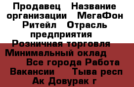 Продавец › Название организации ­ МегаФон Ритейл › Отрасль предприятия ­ Розничная торговля › Минимальный оклад ­ 25 000 - Все города Работа » Вакансии   . Тыва респ.,Ак-Довурак г.
